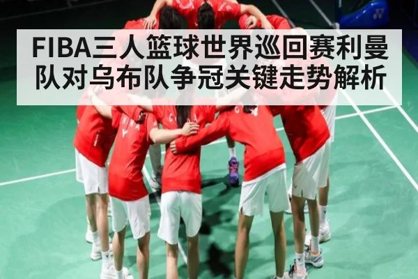 FIBA三人篮球世界巡回赛利曼队对乌布队争冠关键走势解析