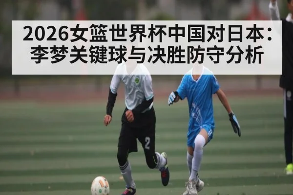 2026女篮世界杯中国对日本：李梦关键球与决胜防守分析