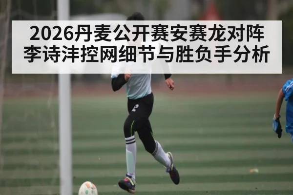2026丹麦公开赛安赛龙对阵李诗沣控网细节与胜负手分析